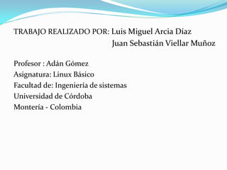 TRABAJO REALIZADO POR: Luis Miguel Arcia Díaz
                              Juan Sebastián Viellar Muñoz

Profesor : Adán Gómez
Asignatura: Linux Básico
Facultad de: Ingeniería de sistemas
Universidad de Córdoba
Montería - Colombia
 