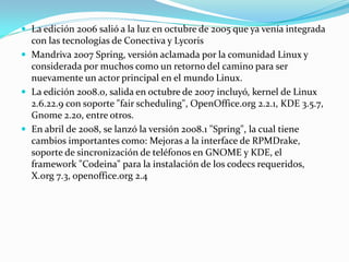  La edición 2006 salió a la luz en octubre de 2005 que ya venía integrada
  con las tecnologías de Conectiva y Lycoris
 Mandriva 2007 Spring, versión aclamada por la comunidad Linux y
  considerada por muchos como un retorno del camino para ser
  nuevamente un actor principal en el mundo Linux.
 La edición 2008.0, salida en octubre de 2007 incluyó, kernel de Linux
  2.6.22.9 con soporte "fair scheduling", OpenOffice.org 2.2.1, KDE 3.5.7,
  Gnome 2.20, entre otros.
 En abril de 2008, se lanzó la versión 2008.1 "Spring", la cual tiene
  cambios importantes como: Mejoras a la interface de RPMDrake,
  soporte de sincronización de teléfonos en GNOME y KDE, el
  framework "Codeina" para la instalación de los codecs requeridos,
  X.org 7.3, openoffice.org 2.4
 