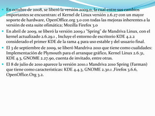  En octubre de 2008, se liberó la versión 2009.0, la cual entre sus cambios
  importantes se encuentran: el Kernel de Linux versión 2.6.27 con un mayor
  soporte de hardware, OpenOffice.org 3.0 con todas las mejoras inherentes a la
  versión de esta suite ofimática; Mozilla Firefox 3.o
 En abril de 2009, se liberó la versión 2009.1 "Spring" de Mandriva Linux, con el
  kernel actualizado 2.6.29.1 , Incluye el entorno de escritorio KDE 4.2.2
  considerado el primer KDE de la rama 4 para uso estable y del usuario final.
 El 3 de septiembre de 2009, se liberó Mandriva 2010 que tiene como cualidades:
  Implementación de Plymouth para el arranque gráfico, Kernel Linux 2.6.31,
  KDE 4.3, GNOME 2.27.90, cuenta de invitado, entre otras.
 El 8 de julio de 2010 aparece la versión 2010.1 Mandriva 2010 Spring (Farman)
  que tiene como características: KDE 4.4.3, GNOME 2.30.1 ,Firefox 3.6.6,
  OpenOffice.Org 3.2.
 