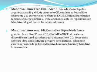 2.   Mandriva Linux Free Dual-Arch : Esta edición incluye las
     arquitecturas x86 y x86_64 en un solo CD, contiene software libre
     solamente y su escritorio por defecto es LXDE. Debido a su reducido
     tamaño, se puede ampliar su instalación mediante los repositorios de
     Mandriva, al igual que en las demás ediciones


3.   Mandriva Linux one: Edición también disponible de forma
     gratuita. Es un LiveCD con KDE, GNOME o XFCE, el cual esta
     disponible en la red para descargar únicamente en CD, Posee tanto
     software libre como software privativo pero gratuito , solamente
     existen versiones de 32 bits : Mandriva Linux one Gnome y Mandriva
     Linux one kde.
 