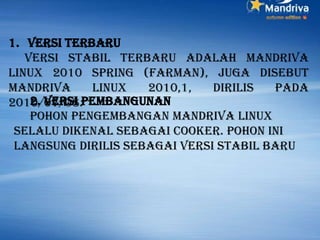 1. Versi terbaru
Versi stabil terbaru adalah Mandriva
Linux 2010 Spring (Farman), juga disebut
Mandriva Linux 2010,1, dirilis pada
2010/07/08.2. versi Pembangunan
Pohon pengembangan Mandriva Linux
selalu dikenal sebagai Cooker. Pohon ini
langsung dirilis sebagai versi stabil baru
 