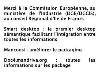 Merci à la Commission Européenne, au
ministère de l'Industrie (DGE/DGCIS),
au conseil Régional d'Ile de France.

Smart desktop : le premier desktop
sémantique facilitant l'intégration entre
toutes les informations

Mancoosi : améliorer le packaging

Doc4.mandriva.org     :   toutes      les
informations sur les package
 