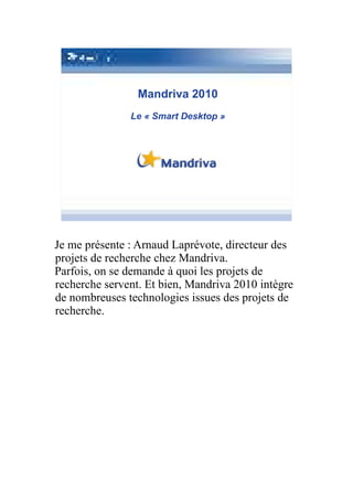 Mandriva 2010
               Le « Smart Desktop »




Je me présente : Arnaud Laprévote, directeur des
projets de recherche chez Mandriva.
Parfois, on se demande à quoi les projets de
recherche servent. Et bien, Mandriva 2010 intègre
de nombreuses technologies issues des projets de
recherche.
 