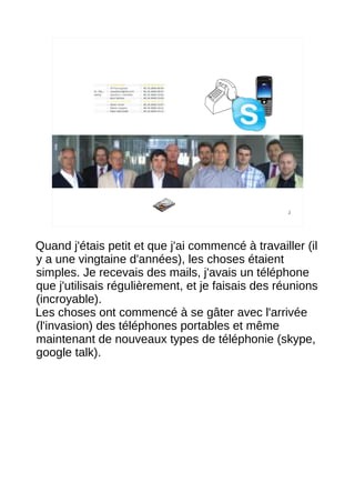 2




Quand j'étais petit et que j'ai commencé à travailler (il
y a une vingtaine d'années), les choses étaient
simples. Je recevais des mails, j'avais un téléphone
que j'utilisais régulièrement, et je faisais des réunions
(incroyable).
Les choses ont commencé à se gâter avec l'arrivée
(l'invasion) des téléphones portables et même
maintenant de nouveaux types de téléphonie (skype,
google talk).
 