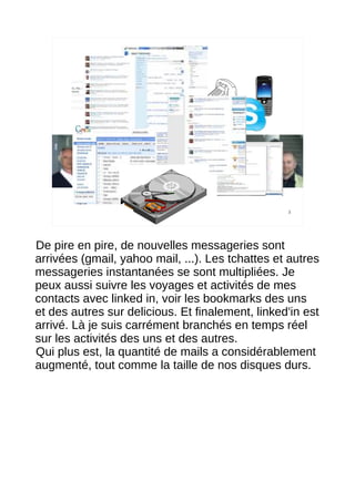 3




De pire en pire, de nouvelles messageries sont
arrivées (gmail, yahoo mail, ...). Les tchattes et autres
messageries instantanées se sont multipliées. Je
peux aussi suivre les voyages et activités de mes
contacts avec linked in, voir les bookmarks des uns
et des autres sur delicious. Et finalement, linked'in est
arrivé. Là je suis carrément branchés en temps réel
sur les activités des uns et des autres.
Qui plus est, la quantité de mails a considérablement
augmenté, tout comme la taille de nos disques durs.
 