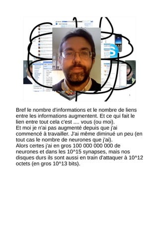 5




Bref le nombre d'informations et le nombre de liens
entre les informations augmentent. Et ce qui fait le
lien entre tout cela c'est .... vous (ou moi).
Et moi je n'ai pas augmenté depuis que j'ai
commencé à travailler. J'ai même diminué un peu (en
tout cas le nombre de neurones que j'ai).
Alors certes j'ai en gros 100 000 000 000 de
neurones et dans les 10^15 synapses, mais nos
disques durs ils sont aussi en train d'attaquer à 10^12
octets (en gros 10^13 bits).
 