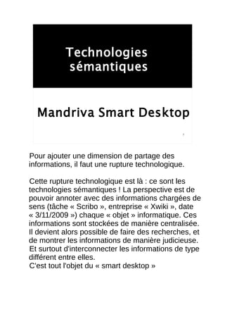 Technologies
           sémantiques


  Mandriva Smart Desktop
                                               7




Pour ajouter une dimension de partage des
informations, il faut une rupture technologique.

Cette rupture technologique est là : ce sont les
technologies sémantiques ! La perspective est de
pouvoir annoter avec des informations chargées de
sens (tâche « Scribo », entreprise « Xwiki », date
« 3/11/2009 ») chaque « objet » informatique. Ces
informations sont stockées de manière centralisée.
Il devient alors possible de faire des recherches, et
de montrer les informations de manière judicieuse.
Et surtout d'interconnecter les informations de type
différent entre elles.
C'est tout l'objet du « smart desktop »
 