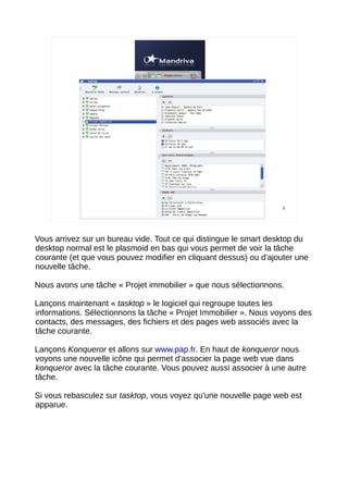 9




Vous arrivez sur un bureau vide. Tout ce qui distingue le smart desktop du
desktop normal est le plasmoid en bas qui vous permet de voir la tâche
courante (et que vous pouvez modifier en cliquant dessus) ou d'ajouter une
nouvelle tâche.

Nous avons une tâche « Projet immobilier » que nous sélectionnons.

Lançons maintenant « tasktop » le logiciel qui regroupe toutes les
informations. Sélectionnons la tâche « Projet Immobilier ». Nous voyons des
contacts, des messages, des fichiers et des pages web associés avec la
tâche courante.

Lançons Konqueror et allons sur www.pap.fr. En haut de konqueror nous
voyons une nouvelle icône qui permet d'associer la page web vue dans
konqueror avec la tâche courante. Vous pouvez aussi associer à une autre
tâche.

Si vous rebasculez sur tasktop, vous voyez qu'une nouvelle page web est
apparue.
 