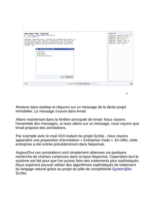 10




Restons dans tasktop et cliquons sur un message de la tâche projet
immobilier. Le message s'ouvre dans kmail.

Allons maintenant dans la fenêtre principale de kmail. Nous voyons
l'ensemble des messages, si nous allons sur un message, nous voyons que
kmail propose des annotations.

Par exemple avec le mail XXX traitant du projet Scribo , nous voyons
apparaître une proposition d'annotation « Entreprise Xwiki ». En effet, cette
entreprise a été entrée précédemment dans Nepomuk.

Aujourd'hui ces annotations sont simplement obtenues via quelques
recherche de chaînes contenues dans la base Nepomuk. Cependant tout le
système est fait pour que l'on puisse faire des traitements plus sophistiqués.
Nous espérons pouvoir utiliser des algorithmes sophistiqués de traitement
du langage naturel grâce au projet du pôle de compétitivité System@tic
Scribo.
 