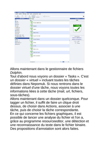 12




Allons maintenant dans le gestionnaire de fichiers
Dolphin.
Tout d'abord nous voyons un dossier « Tasks ». C'est
un dossier « virtuel » incluant toutes les tâches
définies dans Nepomuk. Si nous rentrons dans le
dossier virtuel d'une tâche, nous voyons toutes les
informations liées à cette tâche (mail, url, fichiers,
sous-tâches).
Allons maintenant dans un dossier quelconque. Pour
tagger un fichier, il suffit de faire un clique droit
dessus, de choisir dans Actions, associer à une
tâche, puis de choisir la tâche correspondante.
En ce qui concerne les fichiers graphiques, il est
possible de lancer une analyse du fichier et l'on a,
grâce au programme resourceeditor, une détection et
une reconnaissance du texte dans le fichier binaire.
Des propositions d'annotation sont alors faites.
 