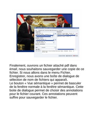 13




Finalement, ouvrons un fichier attaché pdf dans
kmail, nous souhaitons sauvegarder une copie de ce
fichier. Si nous allons dans le menu Fichier,
Enregistrer, nous avons une boîte de dialogue de
sélection de nom de fichiers qui apparaît.
Le bouton « Vue sémantique » permet de basculer
de la fenêtre normale à la fenêtre sémantique. Cette
boite de dialogue permet de choisir des annotations
pour le fichier courant. Ces annotations peuvent
suffire pour sauvegarder le fichier.
 
