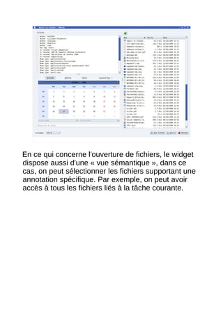 14




En ce qui concerne l'ouverture de fichiers, le widget
dispose aussi d'une « vue sémantique », dans ce
cas, on peut sélectionner les fichiers supportant une
annotation spécifique. Par exemple, on peut avoir
accès à tous les fichiers liés à la tâche courante.
 