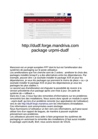 http://dudf.forge.mandriva.com
                  package urpmi-dudf
                                                                      15




Mancoosi est un projet européen FP7 dont le but est l'amélioration des
systèmes de packaging sur le poste utilisateur.
Les améliorations que l'on cherche sont de 2 ordres : améliorer le choix des
packages installés lorsqu'il y a des alternatives entre les dépendances. Par
exemple, pouvoir dire « je souhaite installer le package XXX et pour les
dépendances, je veux les packages qui prennent le moins de place » ou « je
souhaite installer le package XXX et pour les dépendances je veux les
packages les plus stables ».
Le second axe d'amélioration est d'ajouter la possibilité de revenir à la
version précédente d'un package après une mise à jour. On parle de
système de « rollback ».
Dans les 2 cas, il nous faut des remontées d'informations sur les problèmes
rencontrés lors des installations. Nous avons donc ajouté un module à urpmi
: urpmi-dudf, qui lors d'un problème remonte (sur approbation de l'utilisateur)
vers le site http://dudf.forge.mandriva.com les informations d'installation.
Ces informations sont anonymisées avant stockage.
Nous fournissons à l'utilisateur un lien vers ces informations, qu'il peut aussi
utiliser lors d'un rapport de bogues, de manière à pouvoir expliciter
précisément ses problèmes.
Les utilisateurs peuvent nous aider à faire progresser les systèmes de
packaging en autorisant la remontée des installations (il faut aussi installer
le package urpmi-dudf). Bref, nous avons besoin de VOUS.
 