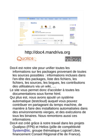 http://doc4.mandriva.org
                                                16




Doc4 est notre site pour unifier toutes les
  informations sur les packages provenant de toutes
  les sources possibles : informations incluses dans
  l'en-tête des packages, liste des fichiers, les
  fichiers, les sources, les bogues, les contributions
  des utilisateurs via un wiki, ....
Le site vous permet donc d'accèder à toutes les
  documentations sous forme html.
Qui plus est, nous avons ajouté un système
  automatique (testcloud) auquel vous pouvez
  contribuer en partageant du temps machine, de
  manière à faire des installations automatisées dans
  des environnements vierges, et des exécutions de
  tous les binaires. Nous remontons aussi ces
  informations.
Doc4 est créé grâce à notre travail dans les projets
  Qualipso (FP6) et Helios (pôle de compétitivité
  System@tic, groupe thématique Logiciel Libre,
  financement Conseil Régional d'Ile de France).
 
