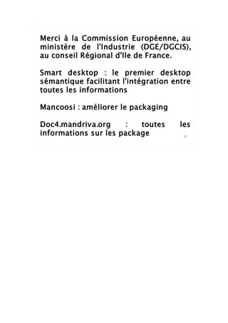 Merci à la Commission Européenne, au
ministère de l'Industrie (DGE/DGCIS),
au conseil Régional d'Ile de France.

Smart desktop : le premier desktop
sémantique facilitant l'intégration entre
toutes les informations

Mancoosi : améliorer le packaging

Doc4.mandriva.org     :   toutes      les
informations sur les package           17
 