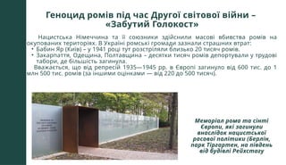 Геноцид ромів під час Другої світової війни –
«Забутий Голокост»
Нацистська Німеччина та її союзники здійснили масові вбивства ромів на
окупованих територіях. В Україні ромські громади зазнали страшних втрат:
• Бабин Яр (Київ) – у 1941 році тут розстріляли близько 20 тисяч ромів.
• Закарпаття, Одещина, Полтавщина – десятки тисяч ромів депортували у трудові
табори, де більшість загинула.
Вважається, що від репресій 1935—1945 рр. в Європі загинуло від 600 тис. до 1
млн 500 тис. ромів (за іншими оцінками — від 220 до 500 тисяч).
Меморіал рома та сінті
Європи, які загинули
внаслідок нацистської
расової політики (Берлін,
парк Тіргартен, на південь
від будівлі Рейхстагу
 