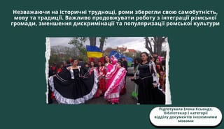 Незважаючи на історичні труднощі, роми зберегли свою самобутність,
мову та традиції. Важливо продовжувати роботу з інтеграції ромської
громади, зменшення дискримінації та популяризації ромської культури
Підготувала Ілона Ксьондз,
бібліотекар І категорії
відділу документів іноземними
мовами
 