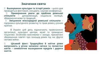 Значення свята
🔹 Вшанування культури та історії ромів – цього дня
проводяться фестивалі, концерти, наукові конференції.
🔹 Привернення уваги до проблем ромської
спільноти – дискримінація, соціальна ізоляція,
збереження мови та традицій.
🔹 Зміцнення міжнародної ромської спільноти –
підтримка культурного розвитку та прав ромів у різних
країнах.
В Україні цей день відзначають правозахисні
організації, культурні центри, музеї та громадські
ініціативи. Особливо важливими є заходи, присвячені
збереженню пам’яті про геноцид ромів під час Другої
світової війни.
🎶 Цікавий факт: Традиційно 8 квітня роми
випускають у річки запалені свічки та пелюстки
квітів – символічне вшанування предків і дороги
життя.
 