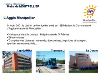 Hélène Mandroux Maire de MONTPELLIER L’Agglo Montpellier 1 er  Août 2001 le district de Montpellier créé en 1965 devient la Communauté d’Agglomération de Montpellier : Naissance dans la douleur : l’hégémonie de G.Frêches 38 communes Compétences diverses : culturelle, économique, logistique et transport, sportive, entrepreneuriale… Cap GAMMA Tramway L1 Le Corum 