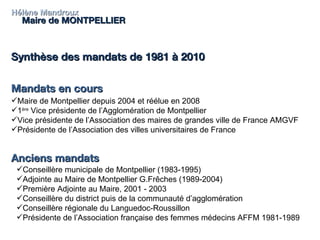 Hélène Mandroux Maire de MONTPELLIER Synthèse des mandats de 1981 à 2010 Mandats en cours  Anciens mandats Maire de Montpellier depuis 2004 et réélue en 2008 1 ère  Vice présidente de l’Agglomération de Montpellier Vice présidente de l’Association des maires de grandes ville de France AMGVF Présidente de l’Association des villes universitaires de France Conseillère municipale de Montpellier (1983-1995) Adjointe au Maire de Montpellier G.Frêches (1989-2004) Première Adjointe au Maire, 2001 - 2003 Conseillère du district puis de la communauté d’agglomération Conseillère régionale du Languedoc-Roussillon Présidente de l’Association française des femmes médecins AFFM 1981-1989 