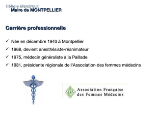 Hélène Mandroux Maire de MONTPELLIER Carrière professionnelle  Née en décembre 1940 à Montpellier 1968, devient anesthésiste-réanimateur  1975, médecin généraliste à la Paillade 1981, présidente régionale de l'Association des femmes médecins 