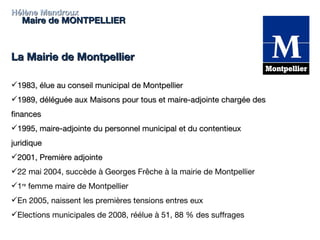 Hélène Mandroux Maire de MONTPELLIER La Mairie de Montpellier 1983, élue au conseil municipal de Montpellier 1989, déléguée aux Maisons pour tous et maire-adjointe chargée des finances 1995, maire-adjointe du personnel municipal et du contentieux juridique 2001, Première adjointe  22 mai 2004, succède à Georges Frêche à la mairie de Montpellier 1 re  femme maire de Montpellier En 2005, naissent les premières tensions entres eux Elections municipales de 2008, réélue à 51, 88 % des suffrages 