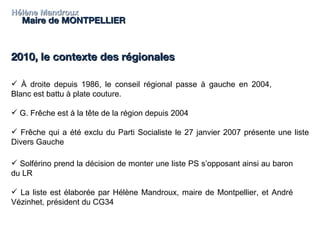 Hélène Mandroux Maire de MONTPELLIER 2010, le contexte des régionales  À droite depuis 1986, le conseil régional passe à gauche en 2004, Blanc est battu à plate couture. G. Frêche est à la tête de la région depuis 2004  Frêche qui a été exclu du Parti Socialiste le 27 janvier 2007 présente une liste Divers Gauche Solférino prend la décision de monter une liste PS s’opposant ainsi au baron du LR La liste est élaborée par Hélène Mandroux, maire de Montpellier, et André Vézinhet, président du CG34 