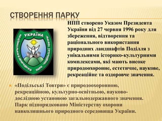 СТВОРЕННЯ ПАРКУ
 «Подільські Товтри» є природоохоронною,
рекреаційною, культурно-освітньою, науково-
дослідною установою загальнодержавного значення.
Парк підпорядковано Міністерству охорони
навколишнього природного середовища України.
НПП створено Указом Президента
України від 27 червня 1996 року для
збереження, відтворення та
раціонального використання
природних ландшафтів Поділля з
унікальними історико-культурними
комплексами, які мають високе
природоохоронне, естетичне, наукове,
рекреаційне та оздоровче значення.
 