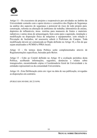 10
MANUAL SOBRE ERGONOMIA
Artigo 11 - Os executores de projetos e responsáveis por atividades no âmbito da
Universidade contarão com o apoio técnico e consultivo dos Órgãos de Segurança
na análise dos aspectos de segurança e potencial de risco de todo projeto para
construção, reforma ou alteração de ambientes de trabalho, laboratórios de ensino,
depósitos de inflamáveis, áreas restritas para manuseio de fontes e materiais
radiativos e outras áreas de armazenagem, bem como para a aquisição, instalação e
modificação na disposição física de máquinas e equipamentos. com relação à
Prevenção de Incêndios, tal assessoria caberá à Prefeitura do Campus. Toda
modificação deverá ser comunicada ao Órgão definido no Artigo 10, a fim de que
sejam atualizados o PCMSO e PPRA locais.
Artigo 12 - Os termos desta Política serão complementados através de
Regulamentações específicas, baixadas pelo Reitor.
Artigo 13 - Cabe ao Comitê definido no Artigo 10 a avaliação periódica desta
Política, acolhendo informações, sugestões, denúncias e relatos sobre
transgressões, encaminhando cópias à Coordenadoria Geral da Universidade e às
entidades representativas da comunidade Universitária.
Artigo 14 - Esta Deliberação entra em vigor na data de sua publicação, revogadas
as disposições em contrário.
(PUBLICADA NO DOE, DE 22/10/99)
 