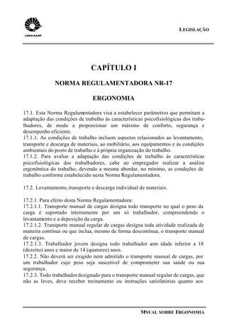 LEGISLAÇÃO
MNUAL SOBRE ERGONOMIA
CAPÍTULO I
NORMA REGULAMENTADORA NR-17
ERGONOMIA
17.1. Esta Norma Regulamentadora visa a estabelecer parâmetros que permitam a
adaptação das condições de trabalho às características psicofisiológicas dos traba-
lhadores, de modo a proporcionar um máximo de conforto, segurança e
desempenho eficiente.
17.1.1. As condições de trabalho incluem aspectos relacionados ao levantamento,
transporte e descarga de materiais, ao mobiliário, aos equipamentos e às condições
ambientais do posto de trabalho e à própria organização do trabalho.
17.1.2. Para avaliar a adaptação das condições de trabalho às características
psicofisiológicas dos trabalhadores, cabe ao empregador realizar a análise
ergonômica do trabalho, devendo a mesma abordar, no mínimo, as condições de
trabalho conforme estabelecido nesta Norma Regulamentadora.
17.2. Levantamento, transporte e descarga individual de materiais.
17.2.1. Para efeito desta Norma Regulamentadora:
17.2.1.1. Transporte manual de cargas designa todo transporte no qual o peso da
carga é suportado inteiramente por um só trabalhador, compreendendo o
levantamento e a deposição da carga.
17.2.1.2. Transporte manual regular de cargas designa toda atividade realizada de
maneira contínua ou que inclua, mesmo de forma descontínua, o transporte manual
de cargas.
17.2.1.3. Trabalhador jovem designa todo trabalhador com idade inferior a 18
(dezoito) anos e maior de 14 (quatorze) anos.
17.2.2. Não deverá ser exigido nem admitido o transporte manual de cargas, por
um trabalhador cujo peso seja suscetível de comprometer sua saúde ou sua
segurança.
17.2.3. Todo trabalhador designado para o transporte manual regular de cargas, que
não as leves, deve receber treinamento ou instruções satisfatórias quanto aos
 
