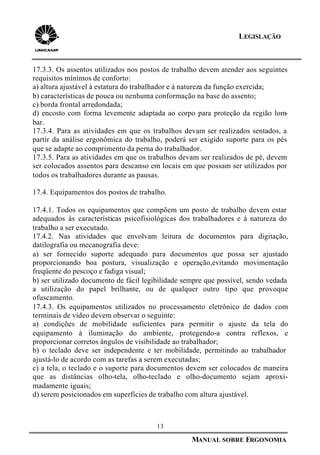 13
MANUAL SOBRE ERGONOMIA
LEGISLAÇÃO
17.3.3. Os assentos utilizados nos postos de trabalho devem atender aos seguintes
requisitos mínimos de conforto:
a) altura ajustável à estatura do trabalhador e à natureza da função exercida;
b) características de pouca ou nenhuma conformação na base do assento;
c) borda frontal arredondada;
d) encosto com forma levemente adaptada ao corpo para proteção da região lom-
bar.
17.3.4. Para as atividades em que os trabalhos devam ser realizados sentados, a
partir da análise ergonômica do trabalho, poderá ser exigido suporte para os pés
que se adapte ao comprimento da perna do trabalhador.
17.3.5. Para as atividades em que os trabalhos devam ser realizados de pé, devem
ser colocados assentos para descanso em locais em que possam ser utilizados por
todos os trabalhadores durante as pausas.
17.4. Equipamentos dos postos de trabalho.
17.4.1. Todos os equipamentos que compõem um posto de trabalho devem estar
adequados às características psicofisiológicas dos trabalhadores e à natureza do
trabalho a ser executado.
17.4.2. Nas atividades que envolvam leitura de documentos para digitação,
datilografia ou mecanografia deve:
a) ser fornecido suporte adequado para documentos que possa ser ajustado
proporcionando boa postura, visualização e operação,evitando movimentação
freqüente do pescoço e fadiga visual;
b) ser utilizado documento de fácil legibilidade sempre que possível, sendo vedada
a utilização do papel brilhante, ou de qualquer outro tipo que provoque
ofuscamento.
17.4.3. Os equipamentos utilizados no processamento eletrônico de dados com
terminais de vídeo devem observar o seguinte:
a) condições de mobilidade suficientes para permitir o ajuste da tela do
equipamento à iluminação do ambiente, protegendo-a contra reflexos, e
proporcionar corretos ângulos de visibilidade ao trabalhador;
b) o teclado deve ser independente e ter mobilidade, permitindo ao trabalhador
ajustá-lo de acordo com as tarefas a serem executadas;
c) a tela, o teclado e o suporte para documentos devem ser colocados de maneira
que as distâncias olho-tela, olho-teclado e olho-documento sejam aproxi-
madamente iguais;
d) serem posicionados em superfícies de trabalho com altura ajustável.
 
