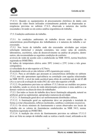 14
MANUAL SOBRE ERGONOMIA
LEGISLAÇÃO
17.4.3.1. Quando os equipamentos de processamento eletrônico de dados com
terminais de vídeo forem utilizados eventualmente poderão ser dispensadas as
exigências previstas no subitem 17.4.3, observada a natureza das tarefas
executadas e levando-se em conta a análise ergonômica do trabalho.
17.5. Condições ambientais de trabalho.
17.5.1. As condições ambientais de trabalho devem estar adequadas às
características psicofisiológicas dos trabalhadores e à natureza do trabalho a ser
executado.
17.5.2. Nos locais de trabalho onde são executadas atividades que exijam
solicitação intelectual e atenção constantes, tais como: salas de controle,
laboratórios, escritórios, salas de desenvolvimento ou análise de projetos, dentre
outros, são recomendadas as seguintes condições de conforto:
a) níveis de ruído de acordo com o estabelecido na NBR 10152, norma brasileira
registrada no INMETRO;
b) índice de temperatura efetiva entre 20ºC (vinte) e 23ºC (vinte e três graus
centígrados);
c) velocidade do ar não-superior a 0,75m/s;
d) umidade relativa do ar não inferior a 40% (quarenta por cento).
17.5.2.1. Para as atividades que possuam as características definidas no subitem
17.5.2, mas não apresentam equivalência ou correlação com aquelas relacionadas
na NBR 10152, o nível de ruído aceitável para efeito de conforto será de até 65 dB
(A) e a curva de avaliação de ruído (NC) de valor não-superior a 60 dB.
17.5.2.2. Os parâmetros previstos no subitem 17.5.2 devem ser medidos nos postos
de trabalho, sendo os níveis de ruído determinados próximos à zona auditiva e as
demais variáveis na altura do tórax do trabalhador.
17.5.3. Em todos os locais de trabalho deve haver iluminação adequada, natural ou
artificial, geral ou suplementar, apropriada à natureza da atividade.
17.5.3.1. A iluminação geral deve ser uniformemente distribuída e difusa.
17.5.3.2. A iluminação geral ou suplementar deve ser projetada e instalada de
forma a evitar ofuscamento, reflexos incômodos, sombras e contrastes excessivos.
17.5.3.3. Os níveis mínimos de iluminamento a serem observados nos locais de
trabalho são os valores de iluminâncias estabelecidos na NBR 5413, norma
brasileira registrada no INMETRO.
17.5.3.4. A medição dos níveis de iluminamento previstos no subitem 17.5.3.3
deve ser feita no campo de trabalho onde se realiza a tarefa visual, utilizando-se de
 