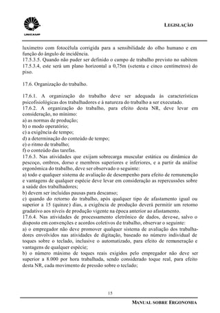 15
MANUAL SOBRE ERGONOMIA
LEGISLAÇÃO
luxímetro com fotocélula corrigida para a sensibilidade do olho humano e em
função do ângulo de incidência.
17.5.3.5. Quando não puder ser definido o campo de trabalho previsto no subitem
17.5.3.4, este será um plano horizontal a 0,75m (setenta e cinco centímetros) do
piso.
17.6. Organização do trabalho.
17.6.1. A organização do trabalho deve ser adequada às características
psicofisiológicas dos trabalhadores e à natureza do trabalho a ser executado.
17.6.2. A organização do trabalho, para efeito desta NR, deve levar em
consideração, no mínimo:
a) as normas de produção;
b) o modo operatório;
c) a exigência de tempo;
d) a determinação do conteúdo de tempo;
e) o ritmo de trabalho;
f) o conteúdo das tarefas.
17.6.3. Nas atividades que exijam sobrecarga muscular estática ou dinâmica do
pescoço, ombros, dorso e membros superiores e inferiores, e a partir da análise
ergonômica do trabalho, deve ser observado o seguinte:
a) todo e qualquer sistema de avaliação de desempenho para efeito de remuneração
e vantagens de qualquer espécie deve levar em consideração as repercussões sobre
a saúde dos trabalhadores;
b) devem ser incluídas pausas para descanso;
c) quando do retorno do trabalho, após qualquer tipo de afastamento igual ou
superior a 15 (quinze ) dias, a exigência de produção deverá permitir um retorno
gradativo aos níveis de produção vigente na época anterior ao afastamento.
17.6.4. Nas atividades de processamento eletrônico de dados, deve-se, salvo o
disposto em convenções e acordos coletivos de trabalho, observar o seguinte:
a) o empregador não deve promover qualquer sistema de avaliação dos trabalha-
dores envolvidos nas atividades de digitação, baseado no número individual de
toques sobre o teclado, inclusive o automatizado, para efeito de remuneração e
vantagens de qualquer espécie;
b) o número máximo de toques reais exigidos pelo empregador não deve ser
superior a 8.000 por hora trabalhada, sendo considerado toque real, para efeito
desta NR, cada movimento de pressão sobre o teclado;
 