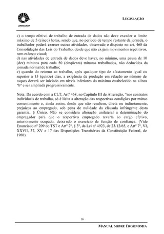 16
MANUAL SOBRE ERGONOMIA
LEGISLAÇÃO
c) o tempo efetivo de trabalho de entrada de dados não deve exceder o limite
máximo de 5 (cinco) horas, sendo que, no período de tempo restante da jornada, o
trabalhador poderá exercer outras atividades, observado o disposto no art. 468 da
Consolidação das Leis do Trabalho, desde que não exijam movimentos repetitivos,
nem esforço visual;
d) nas atividades de entrada de dados deve haver, no mínimo, uma pausa de 10
(dez) minutos para cada 50 (cinqüenta) minutos trabalhados, não deduzidos da
jornada normal de trabalho;
e) quando do retorno ao trabalho, após qualquer tipo de afastamento igual ou
superior a 15 (quinze) dias, a exigência de produção em relação ao número de
toques deverá ser iniciado em níveis inferiores do máximo estabelecido na alínea
"b" e ser ampliada progressivamente.
Nota: De acordo com a CLT, Artº 468, no Capítulo III de Alteração, “nos contratos
individuais de trabalho, só é lícita a alteração das respectivas condições por mútuo
consentimento e, ainda assim, desde que não resultem, direta ou indiretamente,
prejuízos ao empregado, sob pena de nulidade da cláusula infringente desta
garantia. § Único. Não se considera alteração unilateral a determinação do
empregador para que o respectivo empregado reverta ao cargo efetivo,
anteriormente ocupado, deixa ndo o exercício de função de confiança. (Vide
Enunciado nº 209 do TST e Artº 2º, § 3º, da Lei nº 4923, de 23/12/65, e Artº 7º, VI,
XXVII, 37, XV e 17 das Disposições Transitórias da Constituição Federal, de
1988).
 