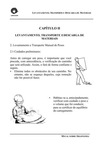 LEVANTAMENTO, TRANSPORTE E DESCARGA DE MATERIAIS
MNUAL SOBRE ERGONOMIA
CAPÍTULO II
LEVANTAMENTO, TRANSPORTE EDESCARGA DE
MATERIAIS
2. Levantamento e Transporte Manual de Pesos
2.1 Cuidados preliminares:
Antes de carregar um peso, é importante que você
proceda, com antecedência, a verificação do caminho
que será utilizado. Assim, o fará de forma confiante e
segura.
§ Elimine todos os obstáculos de seu caminho. No
entanto, não se esqueça daqueles, cuja remoção
não for possível fazer;
§ Habitue-se a, antecipadamente,
verificar com cuidado o peso e
o volume que for conduzir,
para se certificar do equilíbrio
do carregamento.
 