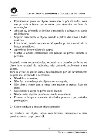 19
MANUAL SOBRE ERGONOMIA
LEVANTAMENTO, TRANSPORTE E DESCARGA DE MATERIAIS
§ Posicionar-se junto ao objeto, mantendo os pés afastados, com
um pé mais à frente que o outro, para aumentar sua base de
sustentação;
§ Abaixar-se, dobrando os joelhos e mantendo a cabeça e as costas
em linha reta;
§ Segurar firmemente o objeto, usando a palma das mãos e todos
os dedos;
§ Levantar-se, usando somente o esforço das pernas e mantendo os
braços estendidos;
§ Aproximar bem o objeto do corpo;
§ Manter o objeto centralizado em relação às pernas durante o
percurso.
Seguindo essas recomendações, ocorrerá uma pressão uniforme no
disco intervertebral do indivíduo, não causando problemas à sua
coluna.
Para se evitar os graves danos desencadeados por um levantamento
de peso mal executado é necessário:
§ Não dobrar as costas;
§ Não ficar muito longe do objeto a ser carregado;
§ Não virar o corpo com a carga sem manter as pernas fixas no
chão;
§ Não escorar a carga na perna ou no joelho;
§ Não levantar objetos pesados acima de sua cabeça;
§ Prevenir a fadiga ao executar atividades pesadas e por períodos
prolongados.
2.4 Como conduzir e abaixar objetos pesados
Ao conduzir um objeto, faça-o com firmeza, mantendo-o o mais
próximo do seu corpo possível:
 