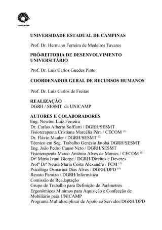 UNIVERSIDADE ESTADUAL DE CAMPINAS
Prof. Dr. Hermano Ferreira de Medeiros Tavares
PRÓ-REITORIA DE DESENVOLVIMENTO
UNIVERSITÁRIO
Prof. Dr. Luis Carlos Guedes Pinto
COORDENADOR GERAL DE RECURSOS HUMANOS
Prof. Dr. Luiz Carlos de Freitas
REALIZAÇÃO
DGRH / SESMT da UNICAMP
AUTORES E COLABORADORES
Eng. Newton Luiz Ferreira
Dr. Carlos Alberto Soffiatti / DGRH/SESMT
Fisioterapeuta Cristiana Marcélia Pêra / CECOM (1)
Dr. Flávio Mauler / DGRH/SESMT (2)
Técnico em Seg. Trabalho Genésio Jatobá DGRH/SESMT
Eng. João Pedro Causo Neto / DGRH/SESMT
Fisioterapeuta Marco Antônio Alves de Moraes / CECOM (1)
Drª Maria Ivani Giorge / DGRH/Direitos e Deveres
Profª Drª Neusa Maria Costa Alexandre / FCM (3)
Psicóloga Osmarina Dias Alves / DGRH/DPD (4)
Renato Paraizo / DGRH/Informática
Comissão de Readaptação
Grupo de Trabalho para Definição de Parâmetros
Ergonômicos Mínimos para Aquisição e Confecção de
Mobiliário para UNICAMP
Programa Multidisciplinar de Apoio ao Servidor/DGRH/DPD
 