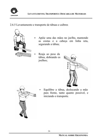 26
MANUAL SOBRE ERGONOMIA
LEVANTAMENTO, TRANSPORTE E DESCARGA DE MATERIAIS
2.6.5 Levantamento e transporte de tábuas e caibros
§ Apóie uma das mãos no joelho, mantendo
as costas e a cabeça em linha reta,
segurando a tábua;
§ Reaja ao peso da
tábua, dobrando os
joelhos;
§ Equilibre a tábua, deslocando a mão
para frente, tanto quanto possível, e
iniciando o transporte.
 