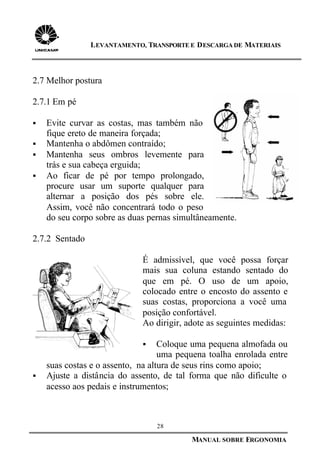 28
MANUAL SOBRE ERGONOMIA
LEVANTAMENTO, TRANSPORTE E DESCARGA DE MATERIAIS
2.7 Melhor postura
2.7.1 Em pé
§ Evite curvar as costas, mas também não
fique ereto de maneira forçada;
§ Mantenha o abdômen contraído;
§ Mantenha seus ombros levemente para
trás e sua cabeça erguida;
§ Ao ficar de pé por tempo prolongado,
procure usar um suporte qualquer para
alternar a posição dos pés sobre ele.
Assim, você não concentrará todo o peso
do seu corpo sobre as duas pernas simultâneamente.
2.7.2 Sentado
É admissível, que você possa forçar
mais sua coluna estando sentado do
que em pé. O uso de um apoio,
colocado entre o encosto do assento e
suas costas, proporciona a você uma
posição confortável.
Ao dirigir, adote as seguintes medidas:
§ Coloque uma pequena almofada ou
uma pequena toalha enrolada entre
suas costas e o assento, na altura de seus rins como apoio;
§ Ajuste a distância do assento, de tal forma que não dificulte o
acesso aos pedais e instrumentos;
 
