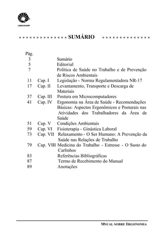 MNUAL SOBRE ERGONOMIA
SUMÁRIO
Pág.
3 Sumário
5 Editorial
7 Política de Saúde no Trabalho e de Prevenção
de Riscos Ambientais
11 Cap. I Legislação - Norma Regulamentadora NR-17
17 Cap. II Levantamento, Transporte e Descarga de
Materiais
37 Cap. III Postura em Microcomputadores
41 Cap. IV Ergonomia na Área de Saúde - Recomendações
Básicas: Aspectos Ergonômicos e Posturais nas
Atividades dos Trabalhadores da Área de
Saúde
51 Cap. V Condições Ambientais
59 Cap. VI Fisioterapia - Ginástica Laboral
73 Cap. VII Relaxamento - O Ser Humano: A Prevenção da
Saúde nas Relações de Trabalho
79 Cap. VIII Medicina do Trabalho - Estresse - O Susto do
Carlinhos
83 Referências Bibliográficas
87 Termo de Recebimento do Manual
89 Anotações
 