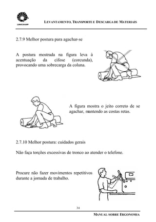 34
MANUAL SOBRE ERGONOMIA
LEVANTAMENTO, TRANSPORTE E DESCARGA DE MATERIAIS
2.7.9 Melhor postura para agachar-se
A postura mostrada na figura leva à
acentuação da cifose (corcunda),
provocando uma sobrecarga da coluna.
A figura mostra o jeito correto de se
agachar, mantendo as costas retas.
2.7.10 Melhor postura: cuidados gerais
Não faça torções excessivas de tronco ao atender o telefone.
Procure não fazer movimentos repetitivos
durante a jornada de trabalho.
 