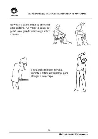 36
MANUAL SOBRE ERGONOMIA
LEVANTAMENTO, TRANSPORTE E DESCARGA DE MATERIAIS
Ao vestir a calça, sente-se antes em
uma cadeira. Ao vestir a calça de
pé há uma grande sobrecarga sobre
a coluna.
Tire alguns minutos por dia,
durante a rotina de trabalho, para
alongar o seu corpo.
 
