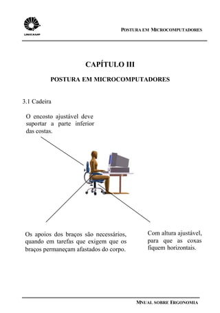 POSTURA EM MICROCOMPUTADORES
MNUAL SOBRE ERGONOMIA
Os apoios dos braços são necessários,
quando em tarefas que exigem que os
braços permaneçam afastados do corpo.
CAPÍTULO III
POSTURA EM MICROCOMPUTADORES
3.1 Cadeira
Com altura ajustável,
para que as coxas
fiquem horizontais.
O encosto ajustável deve
suportar a parte inferior
das costas.
 