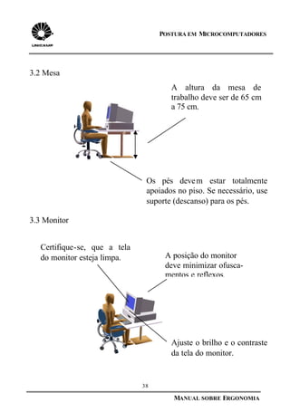 38
MANUAL SOBRE ERGONOMIA
POSTURA EM MICROCOMPUTADORES
3.2 Mesa
3.3 Monitor
A altura da mesa de
trabalho deve ser de 65 cm
a 75 cm.
Os pés devem estar totalmente
apoiados no piso. Se necessário, use
suporte (descanso) para os pés.
Certifique-se, que a tela
do monitor esteja limpa.
Ajuste o brilho e o contraste
da tela do monitor.
A posição do monitor
deve minimizar ofusca-
mentos e reflexos.
 