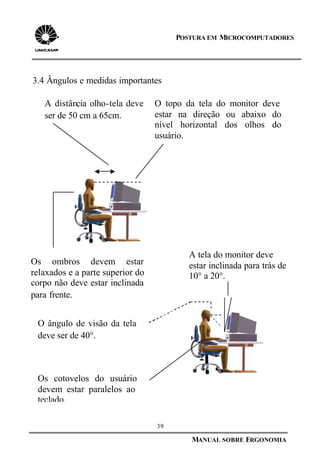 39
MANUAL SOBRE ERGONOMIA
POSTURA EM MICROCOMPUTADORES
3.4 Ângulos e medidas importantes
O topo da tela do monitor deve
estar na direção ou abaixo do
nível horizontal dos olhos do
usuário.
A distância olho-tela deve
ser de 50 cm a 65cm.
Os cotovelos do usuário
devem estar paralelos ao
teclado.
Os ombros devem estar
relaxados e a parte superior do
corpo não deve estar inclinada
para frente.
A tela do monitor deve
estar inclinada para trás de
10° a 20°.
O ângulo de visão da tela
deve ser de 40°.
 