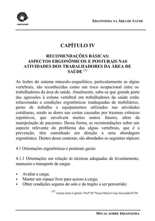 ERGONOMIA NA ÁREADE SAÚDE
MNUAL SOBRE ERGONOMIA
CAPÍTULO IV
RECOMENDAÇÕES BÁSICAS:
ASPECTOS ERGONÔMICOS E POSTURAIS NAS
ATIVIDADES DOS TRABALHADORES DA ÁREA DE
SAÚDE (3)
As lesões do sistema músculo-esquelético, particularmente as algias
vertebrais, são reconhecidas como um risco ocupacional entre os
trabalhadores da área de saúde. Atualmente, sabe-se que grande parte
das agressões à coluna vertebral em trabalhadores da saúde estão
relacionadas a condições ergonômicas inadequadas de mobiliários,
posto de trabalho e equipamentos utilizados nas atividades
cotidianas, sendo as dores nas costas causadas por traumas crônicos
repetitivos, que envolvem muitos outros fatores, além da
manipulação de pacientes. Dessa forma, as recomendações sobre um
aspecto relevante do problema das algias vertebrais, que é a
prevenção, têm caminhado em direção a uma abordagem
ergonômica. Dentro desse contexto, são abordados os seguintes tópicos:
4.1 Orientações ergonômicas e posturais gerais
4.1.1 Orientações em relação às técnicas adequadas de levantamento,
manuseio e transporte de cargas
§ Avaliar a carga;
§ Manter um espaço livre para acesso à carga;
§ Obter condições seguras do solo e do trajeto a ser percorrido;
(3)
Autora deste Capítulo: Profª Drª Neusa Maria Costa Alexandre/FCM
 