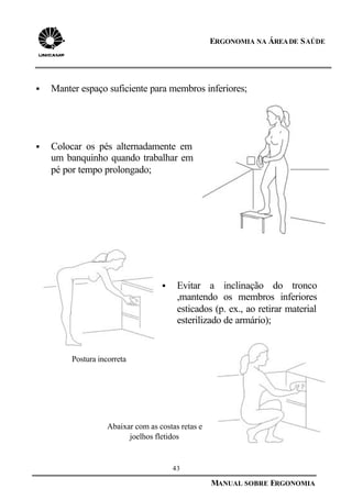 43
MANUAL SOBRE ERGONOMIA
ERGONOMIA NA ÁREADE SAÚDE
§ Manter espaço suficiente para membros inferiores;
§ Colocar os pés alternadamente em
um banquinho quando trabalhar em
pé por tempo prolongado;
§ Evitar a inclinação do tronco
,mantendo os membros inferiores
esticados (p. ex., ao retirar material
esterilizado de armário);
Postura incorreta
Abaixar com as costas retas e
joelhos fletidos
 