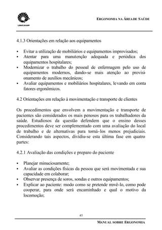 45
MANUAL SOBRE ERGONOMIA
ERGONOMIA NA ÁREADE SAÚDE
4.1.3 Orientações em relação aos equipamentos
§ Evitar a utilização de mobiliários e equipamentos improvisados;
§ Atentar para uma manutenção adequada e periódica dos
equipamentos hospitalares;
§ Modernizar o trabalho do pessoal de enfermagem pelo uso de
equipamentos modernos, dando-se mais atenção ao provisi-
onamento de auxílios mecânicos;
§ Avaliar equipamentos e mobiliários hospitalares, levando em conta
fatores ergonômicos.
4.2 Orientações em relação à movimentação e transporte de clientes
Os procedimentos que envolvem a movimentação e transporte de
pacientes são considerados os mais penosos para os trabalhadores da
saúde. Estudiosos da questão defendem que o ensino desses
procedimentos deve ser complementado com uma avaliação do local
de trabalho e de alternativas para torná-los menos prejudiciais.
Considerando tais aspectos, dividiu-se esta última fase em quatro
partes:
4.2.1 Avaliação das condições e preparo do paciente
§ Planejar minuciosamente;
§ Avaliar as condições físicas da pessoa que será movimentada e sua
capacidade em colaborar;
§ Observar presença de soros, sondas e outros equipamentos;
§ Explicar ao paciente: modo como se pretende movê-lo, como pode
cooperar, para onde será encaminhado e qual o motivo da
locomoção;
 