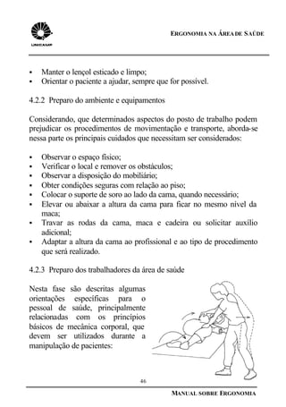 46
MANUAL SOBRE ERGONOMIA
ERGONOMIA NA ÁREADE SAÚDE
§ Manter o lençol esticado e limpo;
§ Orientar o paciente a ajudar, sempre que for possível.
4.2.2 Preparo do ambiente e equipamentos
Considerando, que determinados aspectos do posto de trabalho podem
prejudicar os procedimentos de movimentação e transporte, aborda-se
nessa parte os principais cuidados que necessitam ser considerados:
§ Observar o espaço físico;
§ Verificar o local e remover os obstáculos;
§ Observar a disposição do mobiliário;
§ Obter condições seguras com relação ao piso;
§ Colocar o suporte de soro ao lado da cama, quando necessário;
§ Elevar ou abaixar a altura da cama para ficar no mesmo nível da
maca;
§ Travar as rodas da cama, maca e cadeira ou solicitar auxílio
adicional;
§ Adaptar a altura da cama ao profissional e ao tipo de procedimento
que será realizado.
4.2.3 Preparo dos trabalhadores da área de saúde
Nesta fase são descritas algumas
orientações específicas para o
pessoal de saúde, principalmente
relacionadas com os princípios
básicos de mecânica corporal, que
devem ser utilizados durante a
manipulação de pacientes:
 