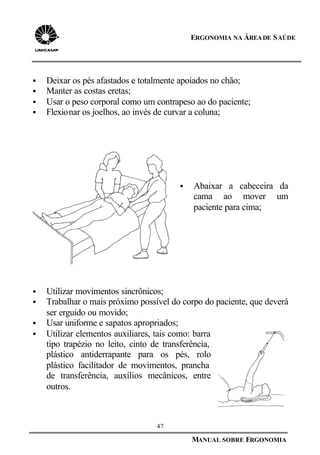 47
MANUAL SOBRE ERGONOMIA
ERGONOMIA NA ÁREADE SAÚDE
§ Deixar os pés afastados e totalmente apoiados no chão;
§ Manter as costas eretas;
§ Usar o peso corporal como um contrapeso ao do paciente;
§ Flexionar os joelhos, ao invés de curvar a coluna;
§ Abaixar a cabeceira da
cama ao mover um
paciente para cima;
§ Utilizar movimentos sincrônicos;
§ Trabalhar o mais próximo possível do corpo do paciente, que deverá
ser erguido ou movido;
§ Usar uniforme e sapatos apropriados;
§ Utilizar elementos auxiliares, tais como: barra
tipo trapézio no leito, cinto de transferência,
plástico antiderrapante para os pés, rolo
plástico facilitador de movimentos, prancha
de transferência, auxílios mecânicos, entre
outros.
 